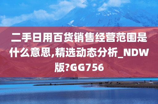 二手日用百货销售经营范围是什么意思,精选动态分析_NDW版?GG756