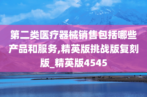 第二类医疗器械销售包括哪些产品和服务,精英版挑战版复刻版_精英版4545