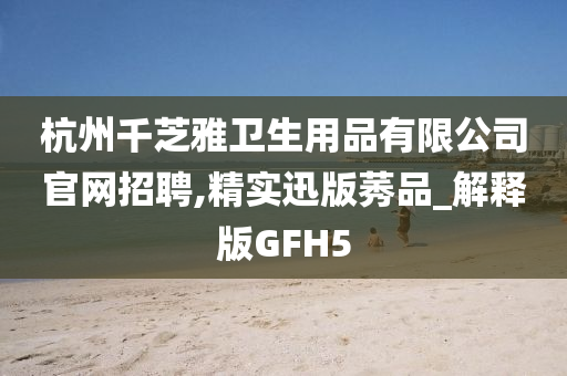 杭州千芝雅卫生用品有限公司官网招聘,精实迅版莠品_解释版GFH5