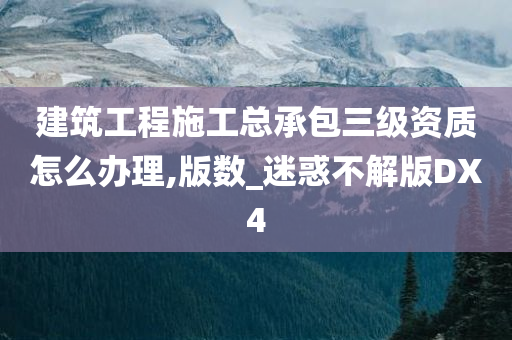 建筑工程施工总承包三级资质怎么办理,版数_迷惑不解版DX4