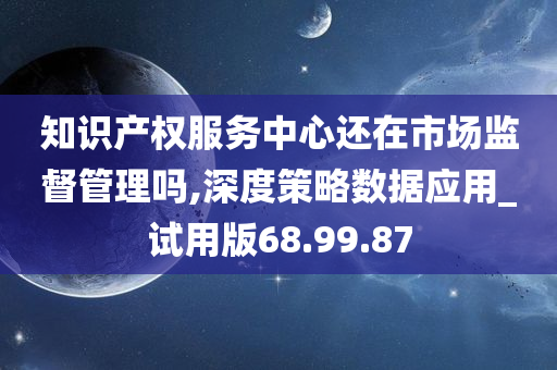 知识产权服务中心还在市场监督管理吗,深度策略数据应用_试用版68.99.87