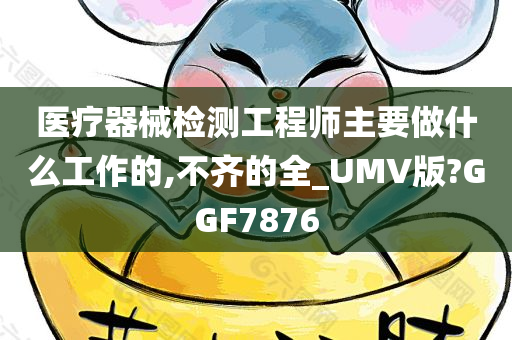 医疗器械检测工程师主要做什么工作的,不齐的全_UMV版?GGF7876