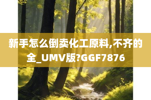 新手怎么倒卖化工原料,不齐的全_UMV版?GGF7876