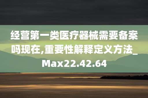 经营第一类医疗器械需要备案吗现在,重要性解释定义方法_Max22.42.64