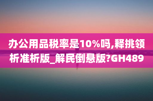 办公用品税率是10%吗,释挑领析准析版_解民倒悬版?GH489