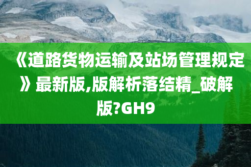 《道路货物运输及站场管理规定》最新版,版解析落结精_破解版?GH9