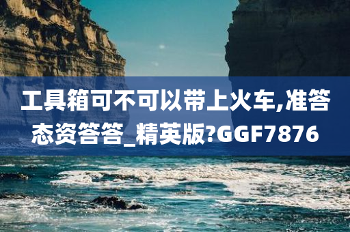 工具箱可不可以带上火车,准答态资答答_精英版?GGF7876