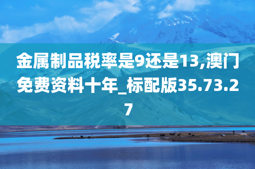 金属制品税率是9还是13,澳门免费资料十年_标配版35.73.27