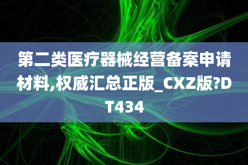 第二类医疗器械经营备案申请材料,权威汇总正版_CXZ版?DT434