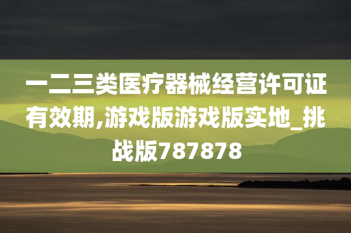 一二三类医疗器械经营许可证有效期,游戏版游戏版实地_挑战版787878