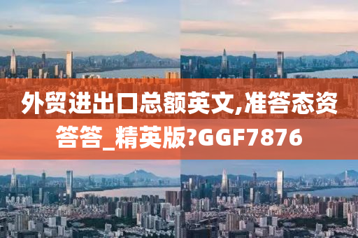 外贸进出口总额英文,准答态资答答_精英版?GGF7876