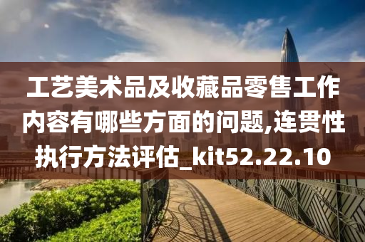 工艺美术品及收藏品零售工作内容有哪些方面的问题,连贯性执行方法评估_kit52.22.10