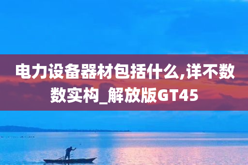 电力设备器材包括什么,详不数数实构_解放版GT45