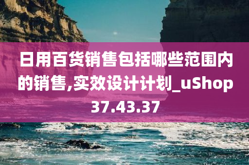 日用百货销售包括哪些范围内的销售,实效设计计划_uShop37.43.37