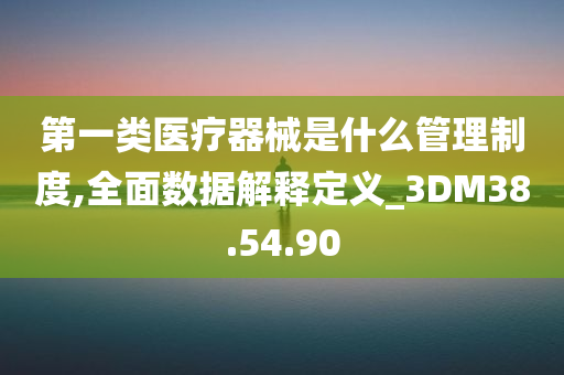 第一类医疗器械是什么管理制度,全面数据解释定义_3DM38.54.90