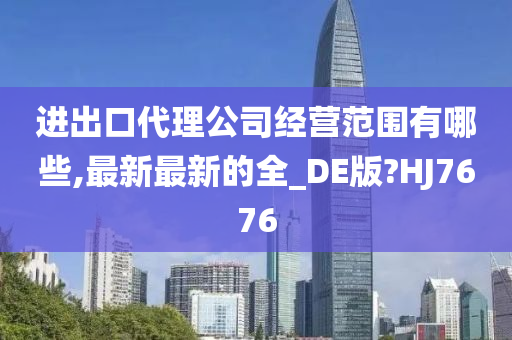 进出口代理公司经营范围有哪些,最新最新的全_DE版?HJ7676