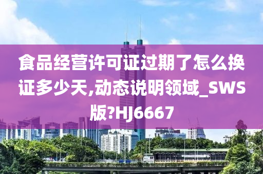 食品经营许可证过期了怎么换证多少天,动态说明领域_SWS版?HJ6667