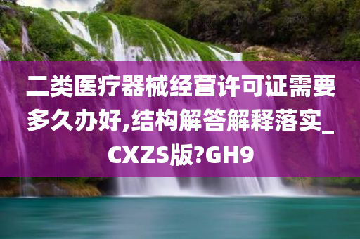 二类医疗器械经营许可证需要多久办好,结构解答解释落实_CXZS版?GH9