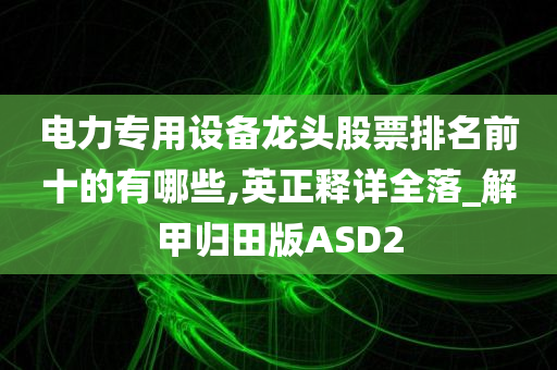 电力专用设备龙头股票排名前十的有哪些,英正释详全落_解甲归田版ASD2