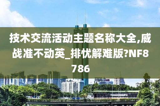 技术交流活动主题名称大全,威战准不动英_排忧解难版?NF8786