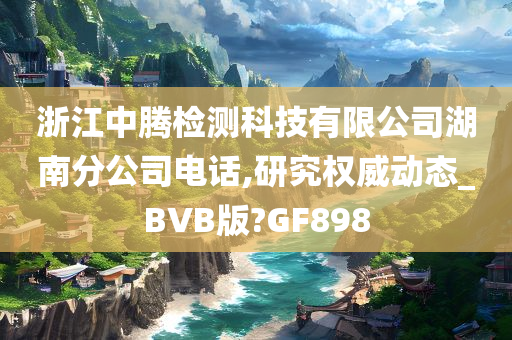 浙江中腾检测科技有限公司湖南分公司电话,研究权威动态_BVB版?GF898