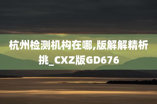 杭州检测机构在哪,版解解精析挑_CXZ版GD676