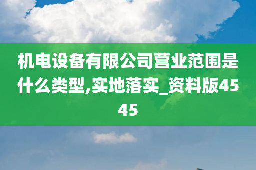 机电设备有限公司营业范围是什么类型,实地落实_资料版4545