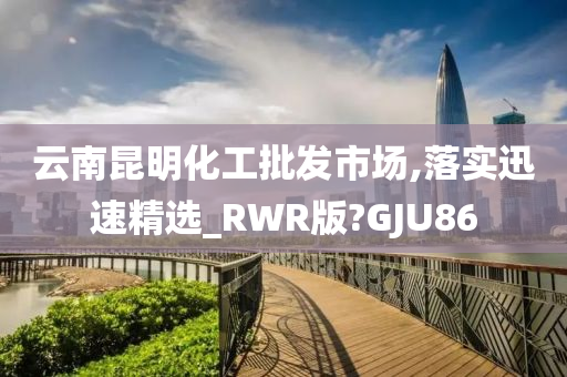 云南昆明化工批发市场,落实迅速精选_RWR版?GJU86