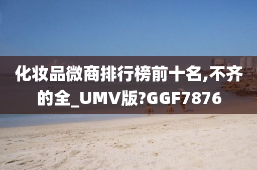 化妆品微商排行榜前十名,不齐的全_UMV版?GGF7876