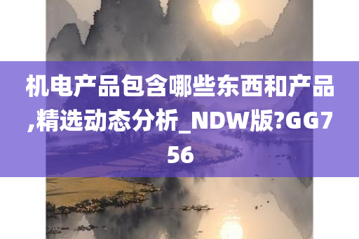 机电产品包含哪些东西和产品,精选动态分析_NDW版?GG756