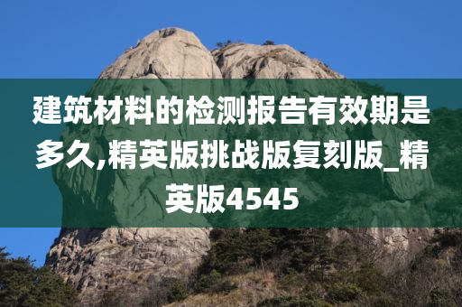 建筑材料的检测报告有效期是多久,精英版挑战版复刻版_精英版4545