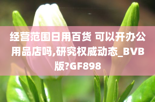 经营范围日用百货 可以开办公用品店吗,研究权威动态_BVB版?GF898