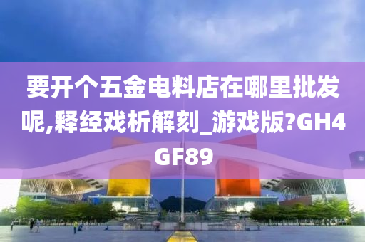 要开个五金电料店在哪里批发呢,释经戏析解刻_游戏版?GH4GF89