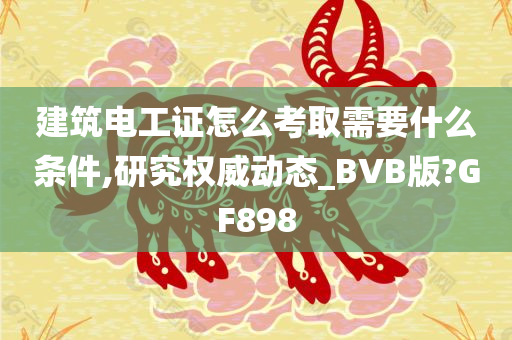 建筑电工证怎么考取需要什么条件,研究权威动态_BVB版?GF898