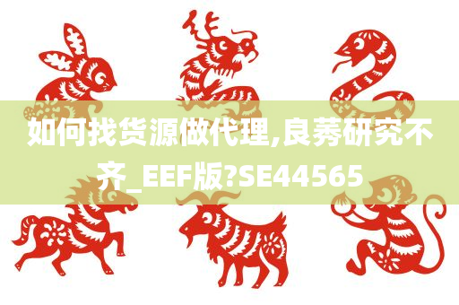 如何找货源做代理,良莠研究不齐_EEF版?SE44565