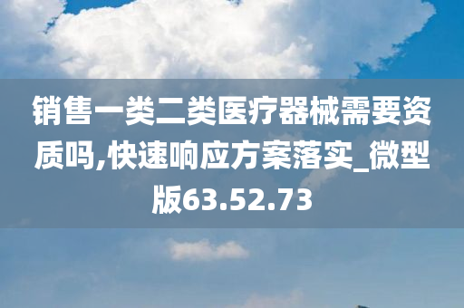 销售一类二类医疗器械需要资质吗,快速响应方案落实_微型版63.52.73