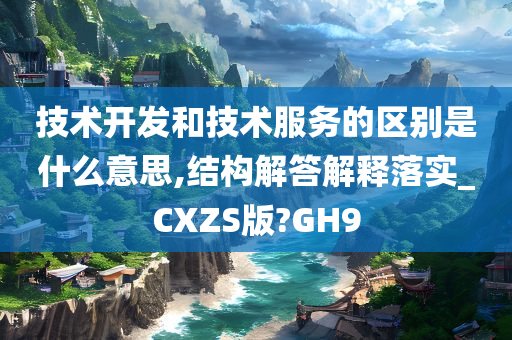 技术开发和技术服务的区别是什么意思,结构解答解释落实_CXZS版?GH9