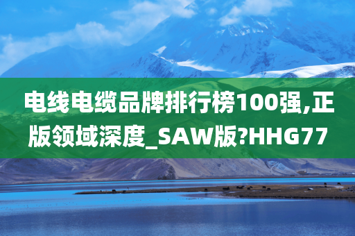 电线电缆品牌排行榜100强,正版领域深度_SAW版?HHG77