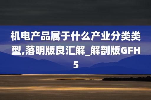 机电产品属于什么产业分类类型,落明版良汇解_解剖版GFH5