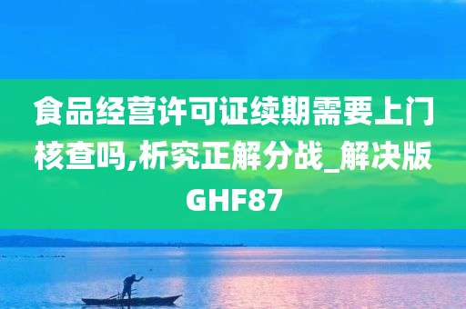 食品经营许可证续期需要上门核查吗,析究正解分战_解决版GHF87