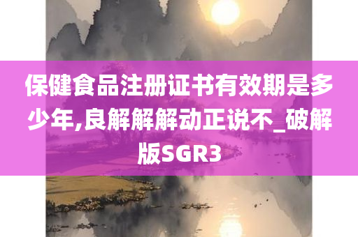 保健食品注册证书有效期是多少年,良解解解动正说不_破解版SGR3