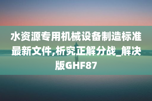 水资源专用机械设备制造标准最新文件,析究正解分战_解决版GHF87