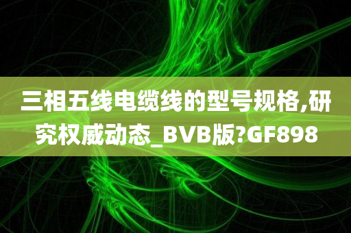 三相五线电缆线的型号规格,研究权威动态_BVB版?GF898