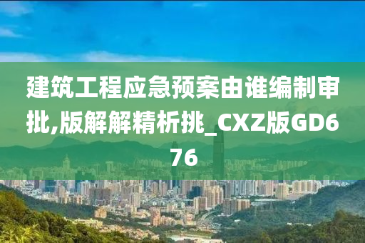 建筑工程应急预案由谁编制审批,版解解精析挑_CXZ版GD676