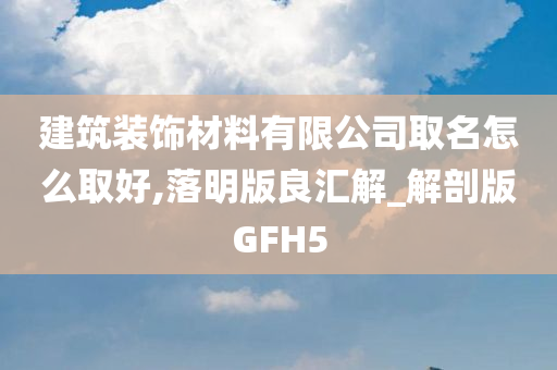 建筑装饰材料有限公司取名怎么取好,落明版良汇解_解剖版GFH5