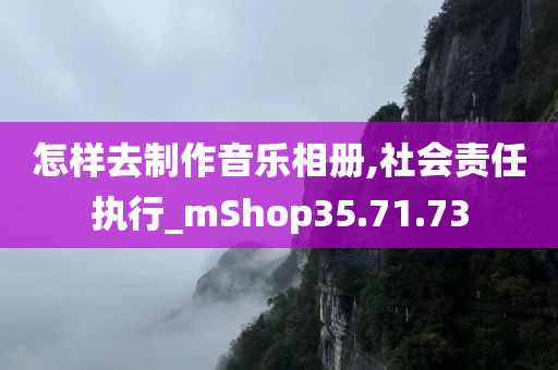 怎样去制作音乐相册,社会责任执行_mShop35.71.73