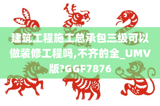 建筑工程施工总承包三级可以做装修工程吗,不齐的全_UMV版?GGF7876