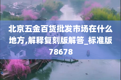 北京五金百货批发市场在什么地方,解释复刻版解答_标准版78678