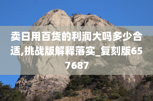 卖日用百货的利润大吗多少合适,挑战版解释落实_复刻版657687