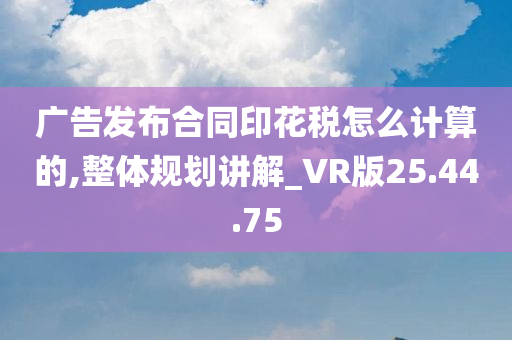 广告发布合同印花税怎么计算的,整体规划讲解_VR版25.44.75